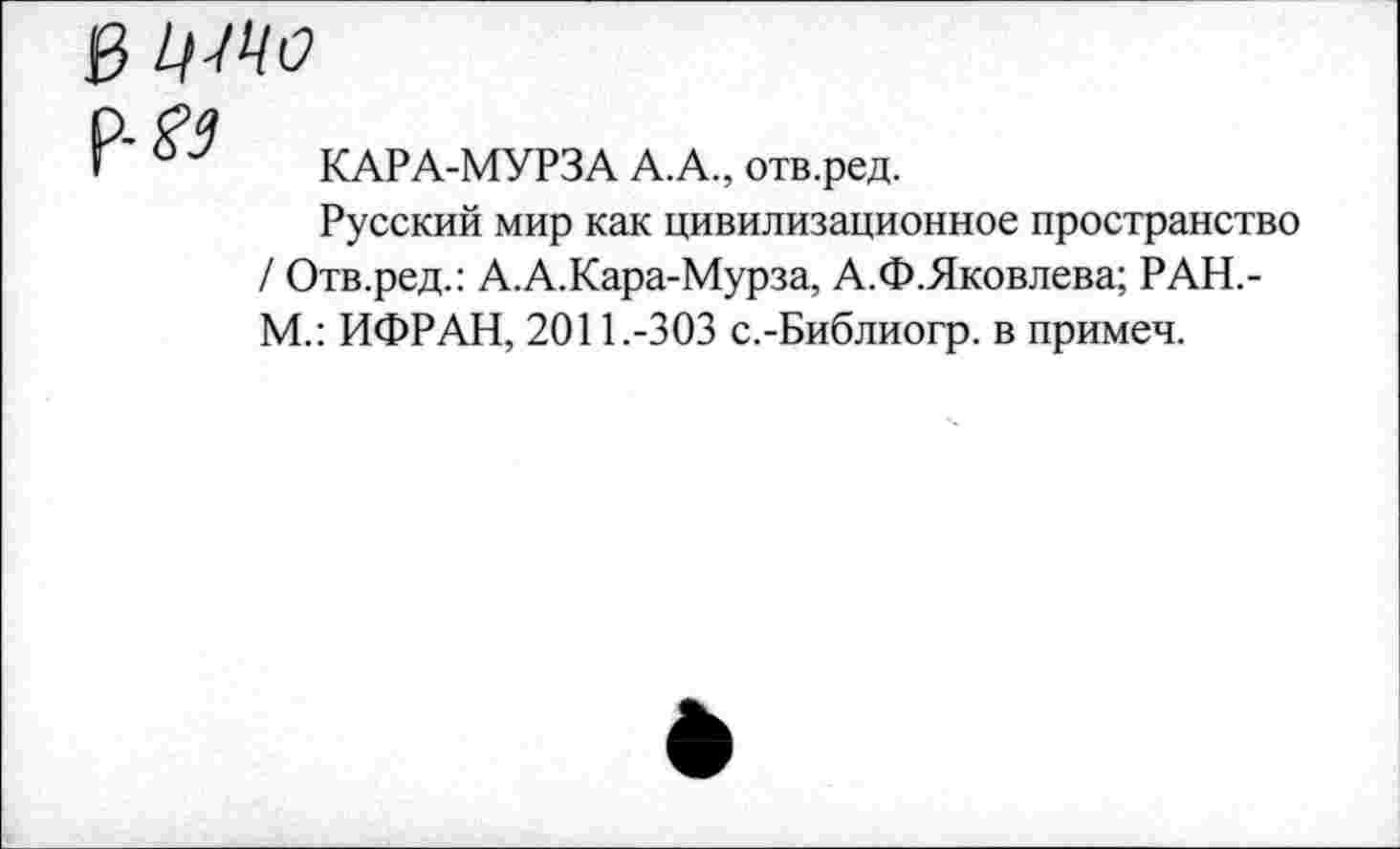 ﻿КАРА-МУРЗА А.А., отв.ред.
Русский мир как цивилизационное пространство / Отв.ред.: А.А.Кара-Мурза, А.Ф.Яковлева; РАН,-М.: ИФРАН, 2011.-303 с.-Библиогр. в примеч.